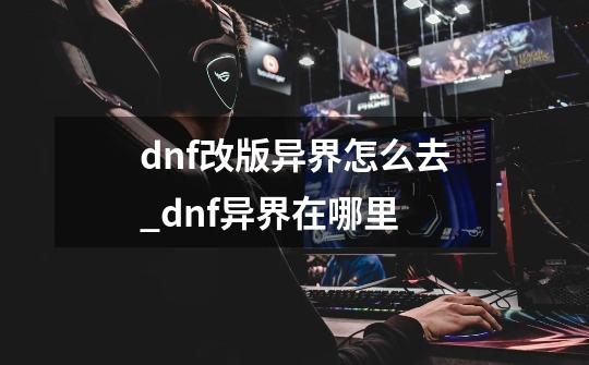 dnf改版异界怎么去_dnf异界在哪里-第1张-游戏信息-龙启网