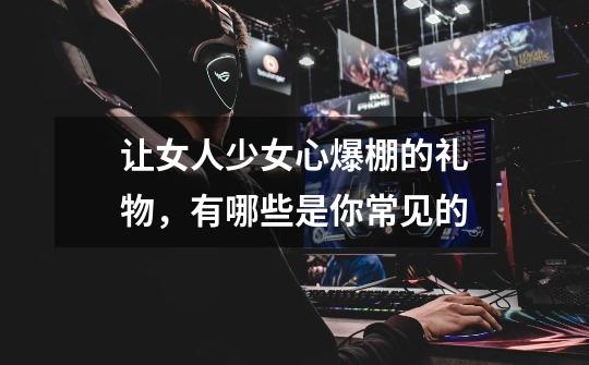 让女人少女心爆棚的礼物,有哪些是你常见的-第1张-游戏信息-龙启网