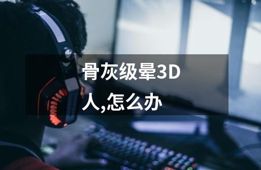 骨灰级晕3D人,怎么办-第1张-游戏信息-龙启网