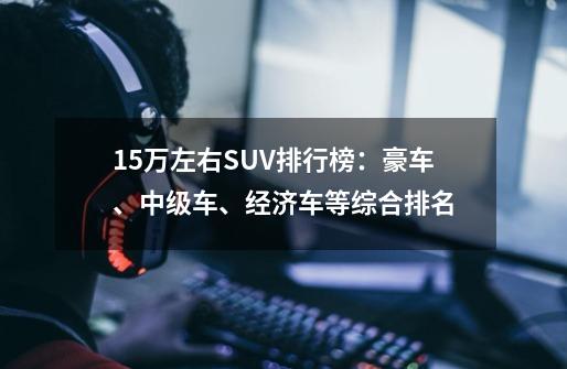 15万左右SUV排行榜:豪车、中级车、经济车等综合排名-第1张-游戏信息-龙启网