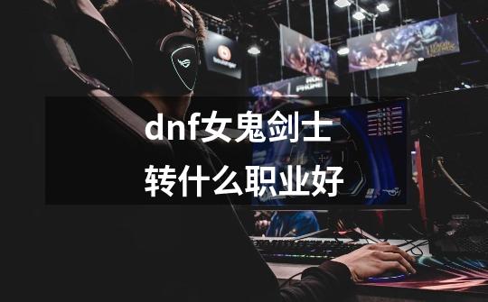 dnf女鬼剑士转什么职业好-第1张-游戏信息-龙启网