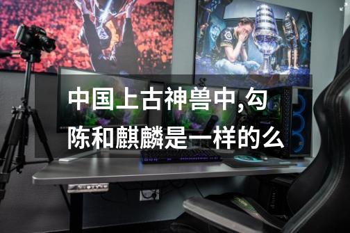 中国上古神兽中,勾陈和麒麟是一样的么-第1张-游戏信息-龙启网