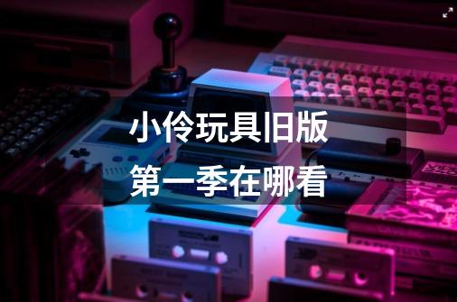 小伶玩具旧版第一季在哪看-第1张-游戏信息-龙启网