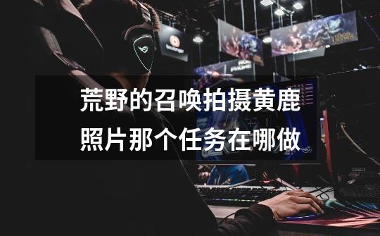 荒野的召唤拍摄黄鹿照片那个任务在哪做-第1张-游戏信息-龙启网