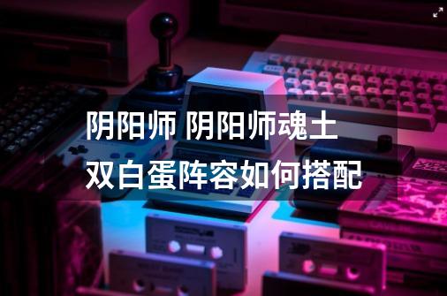 阴阳师 阴阳师魂土双白蛋阵容如何搭配-第1张-游戏信息-龙启网
