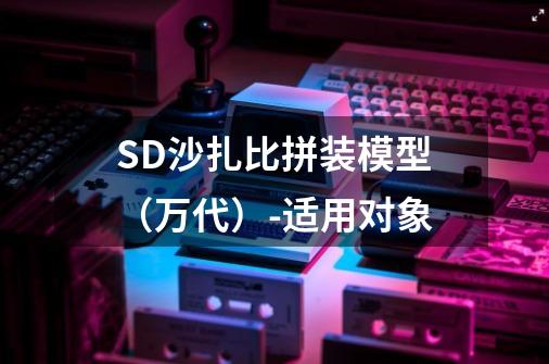 SD沙扎比拼装模型(万代)-适用对象-第1张-游戏信息-龙启网