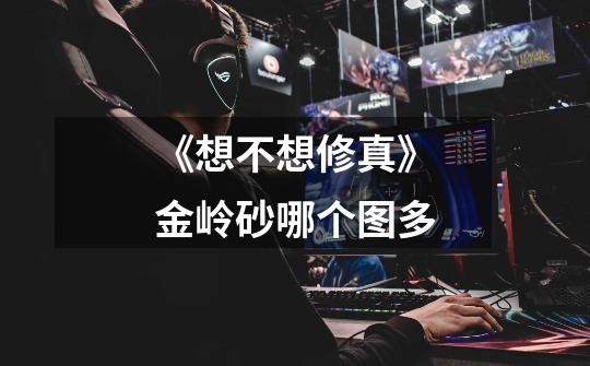《想不想修真》金岭砂哪个图多-第1张-游戏信息-龙启网