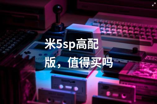 米5sp高配版，值得买吗-第1张-游戏信息-龙启网