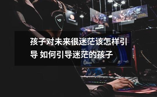孩子对未来很迷茫该怎样引导 如何引导迷茫的孩子-第1张-游戏信息-龙启网