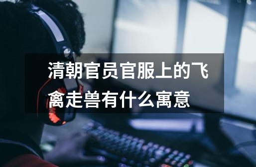 清朝官员官服上的飞禽走兽有什么寓意-第1张-游戏信息-龙启网