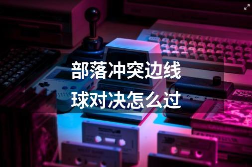 部落冲突边线球对决怎么过-第1张-游戏信息-龙启网