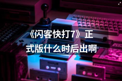 《闪客快打7》正式版什么时后出啊-第1张-游戏信息-龙启网