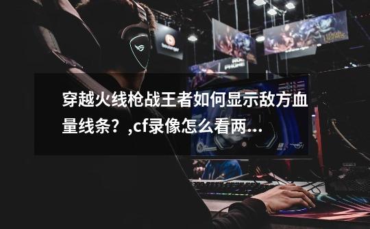 穿越火线枪战王者如何显示敌方血量线条?,cf录像怎么看两边血条-第1张-游戏信息-龙启网