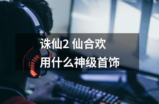 诛仙2 仙合欢用什么神级首饰-第1张-游戏信息-龙启网