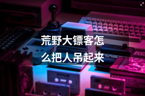 荒野大镖客怎么把人吊起来-第1张-游戏信息-龙启网