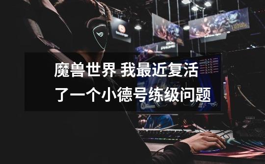 魔兽世界 我最近复活了一个小德号练级问题-第1张-游戏信息-龙启网
