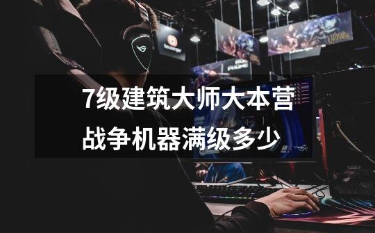 7级建筑大师大本营战争机器满级多少-第1张-游戏信息-龙启网