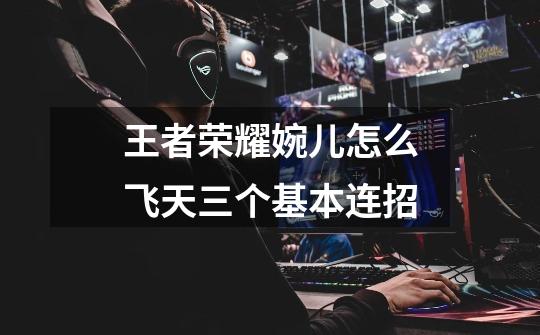 王者荣耀婉儿怎么飞天三个基本连招-第1张-游戏信息-龙启网