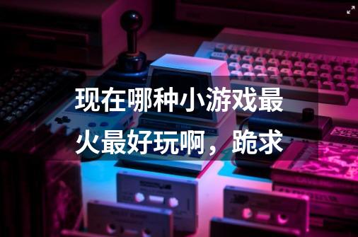 现在哪种小游戏最火最好玩啊，跪求-第1张-游戏信息-龙启网
