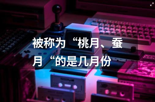 被称为“桃月、蚕月“的是几月份-第1张-游戏信息-龙启网