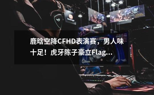鹿晗空降CFHD表演赛,男人味十足!虎牙陈子豪立Flag要封印左手?-第1张-游戏信息-龙启网