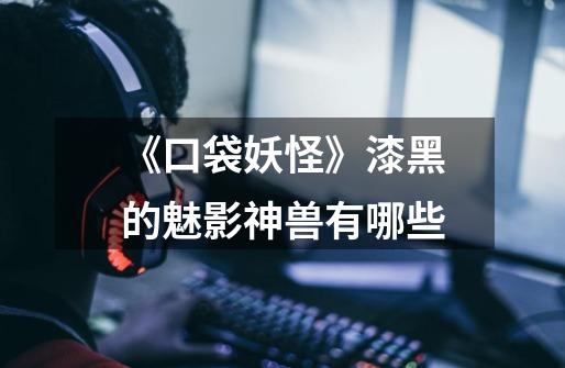 《口袋妖怪》漆黑的魅影神兽有哪些-第1张-游戏信息-龙启网