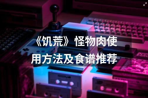 《饥荒》怪物肉使用方法及食谱推荐-第1张-游戏信息-龙启网