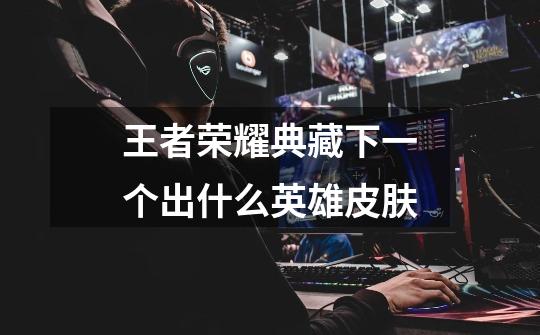 王者荣耀典藏下一个出什么英雄皮肤-第1张-游戏信息-龙启网