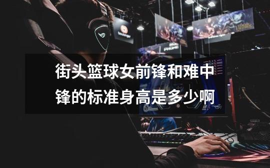 街头篮球女前锋和难中锋的标准身高是多少啊-第1张-游戏信息-龙启网