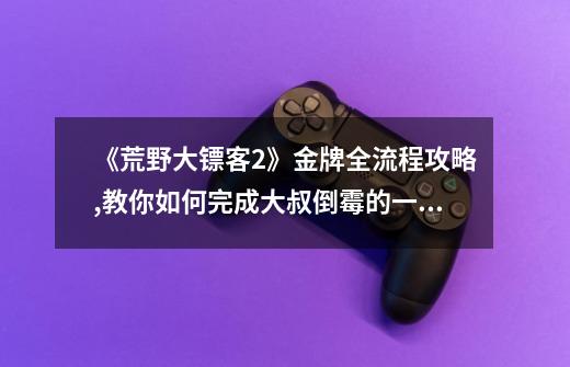 《荒野大镖客2》金牌全流程攻略,教你如何完成大叔倒霉的一天任务。-第1张-游戏信息-龙启网