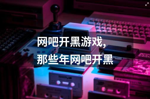 网吧开黑游戏,那些年网吧开黑-第1张-游戏信息-龙启网
