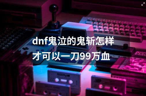 dnf鬼泣的鬼斩怎样才可以一刀99万血-第1张-游戏信息-龙启网