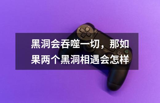 黑洞会吞噬一切,那如果两个黑洞相遇会怎样-第1张-游戏信息-龙启网