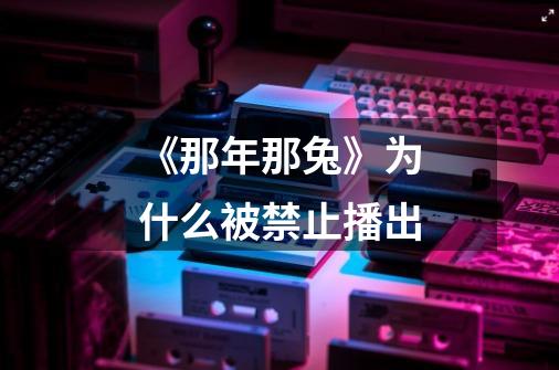 《那年那兔》为什么被禁止播出-第1张-游戏信息-龙启网