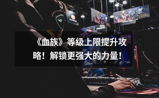 《血族》等级上限提升攻略!解锁更强大的力量!-第1张-游戏信息-龙启网