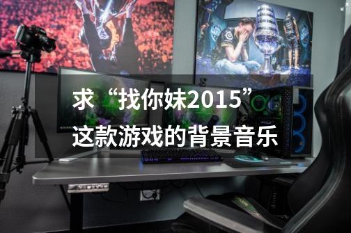求“找你妹2015”这款游戏的背景音乐-第1张-游戏信息-龙启网