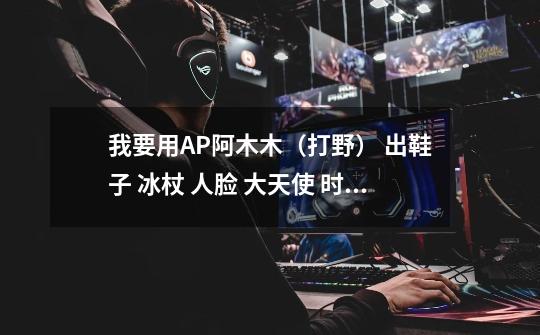 我要用AP阿木木(打野) 出鞋子 冰杖 人脸 大天使 时光 幽灵 请告诉我出穿顺序 具体点-第1张-游戏信息-龙启网