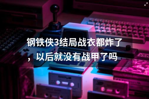 钢铁侠3结局战衣都炸了，以后就没有战甲了吗-第1张-游戏信息-龙启网