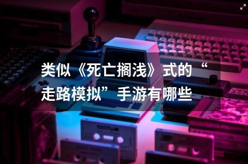类似《死亡搁浅》式的“走路模拟”手游有哪些-第1张-游戏信息-龙启网