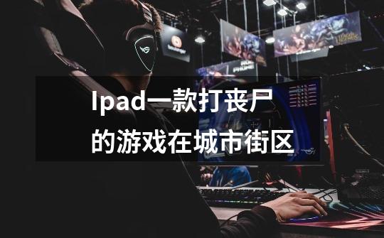 Ipad一款打丧尸的游戏在城市街区-第1张-游戏信息-龙启网