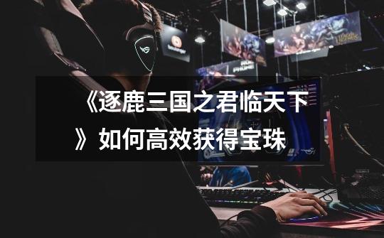 《逐鹿三国之君临天下》如何高效获得宝珠-第1张-游戏信息-龙启网