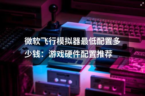 微软飞行模拟器最低配置多少钱:游戏硬件配置推荐-第1张-游戏信息-龙启网