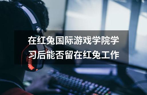 在红兔国际游戏学院学习后能否留在红兔工作-第1张-游戏信息-龙启网