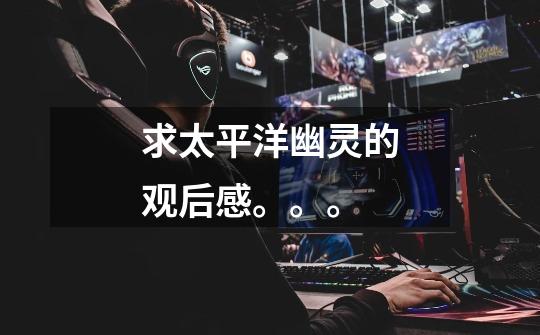求太平洋幽灵的观后感。。。-第1张-游戏信息-龙启网
