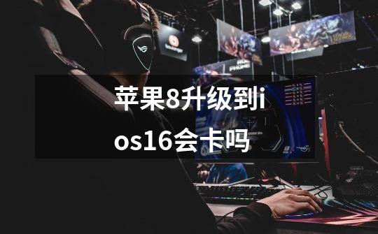 苹果8升级到ios16会卡吗-第1张-游戏信息-龙启网
