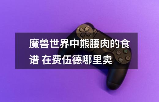 魔兽世界中熊腰肉的食谱 在费伍德哪里卖-第1张-游戏信息-龙启网