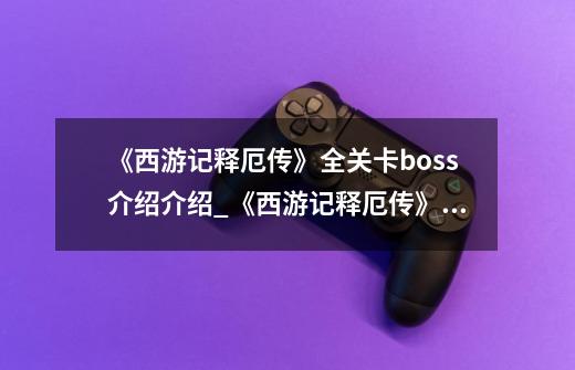 《西游记释厄传》全关卡boss介绍介绍_《西游记释厄传》全关卡boss介绍是什么-第1张-游戏信息-龙启网