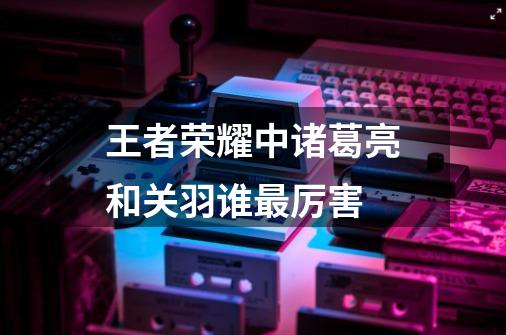 王者荣耀中诸葛亮和关羽谁最厉害-第1张-游戏信息-龙启网