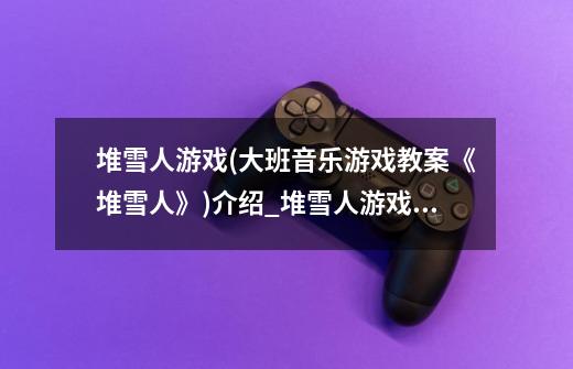 堆雪人游戏(大班音乐游戏教案《堆雪人》)介绍_堆雪人游戏(大班音乐游戏教案《堆雪人》)是什么-第1张-游戏信息-龙启网
