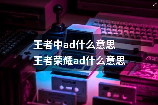 王者中ad什么意思 王者荣耀ad什么意思-第1张-游戏信息-龙启网